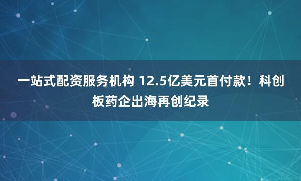 一站式配资服务机构 12.5亿美元首付款！科创板药企出海再创纪录