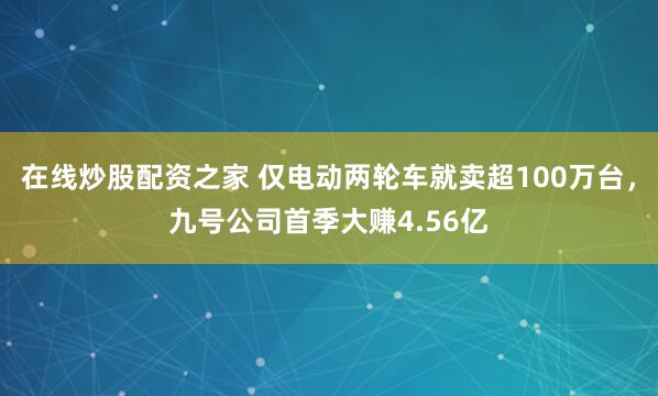 在线炒股配资之家 仅电动两轮车就卖超100万台，九号公司首季大赚4.56亿