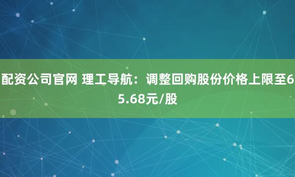 配资公司官网 理工导航：调整回购股份价格上限至65.68元/股