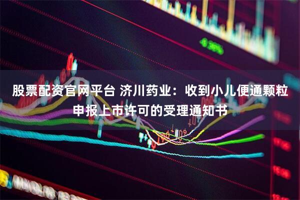 股票配资官网平台 济川药业：收到小儿便通颗粒申报上市许可的受理通知书