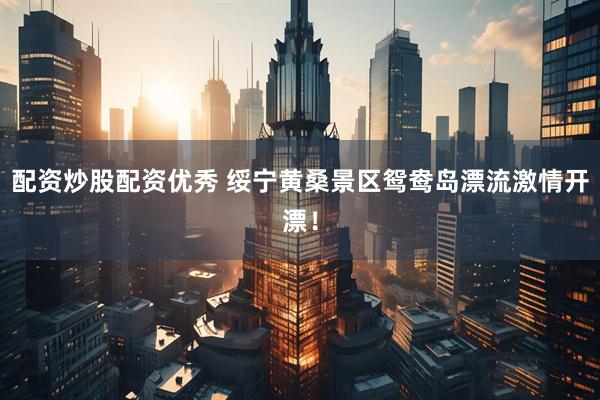 配资炒股配资优秀 绥宁黄桑景区鸳鸯岛漂流激情开漂！