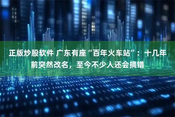 正版炒股软件 广东有座“百年火车站”：十几年前突然改名，至今不少人还会搞错