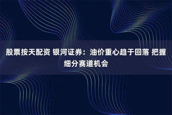 股票按天配资 银河证券：油价重心趋于回落 把握细分赛道机会