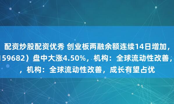 配资炒股配资优秀 创业板两融余额连续14日增加，创业50ETF（159682）盘中大涨4.50%，机构：全球流动性改善，成长有望占优