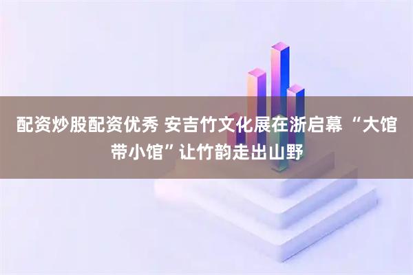 配资炒股配资优秀 安吉竹文化展在浙启幕 “大馆带小馆”让竹韵走出山野