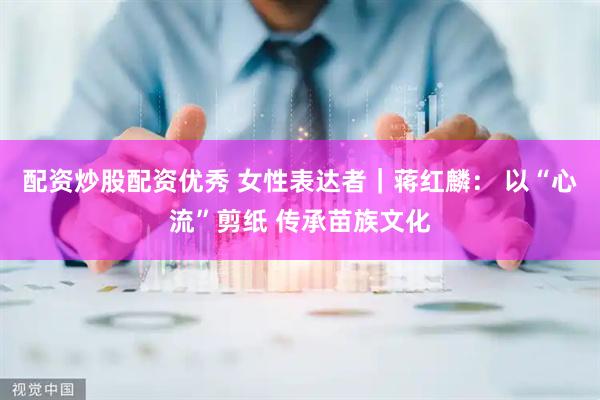 配资炒股配资优秀 女性表达者｜蒋红麟： 以“心流”剪纸 传承苗族文化